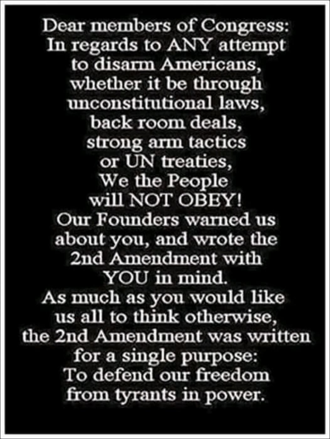 Dear members of Congress:
In regards to ANY attempt to disarm Americans,
whether it be through unconstitutional laws,ack room deals,
strong arm tactics or UN treaties,
We the People will NOT OBEY!
Our Founders warned us about you, and wrote the 2nd Amendment with YOU in mind.
As much as you would like us all to think otherwise,
the 2nd Amendment w