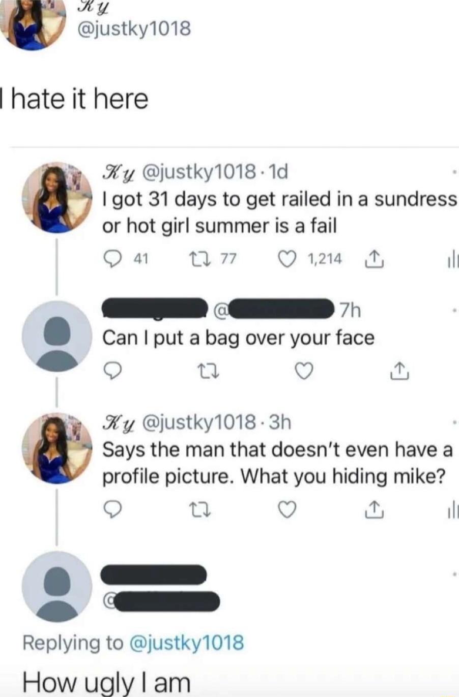 hate it here Fy ustky1018 1d got 31 days to get railed in a sundress or hot girl summer is a fail Qa w7 Qim il Can put a bag over your face e 0 i Ky justky1018 3h Says the man that doesnt even have a profile picture What you hiding mike Q n Q il o o Replying to justky1018 How ugly am