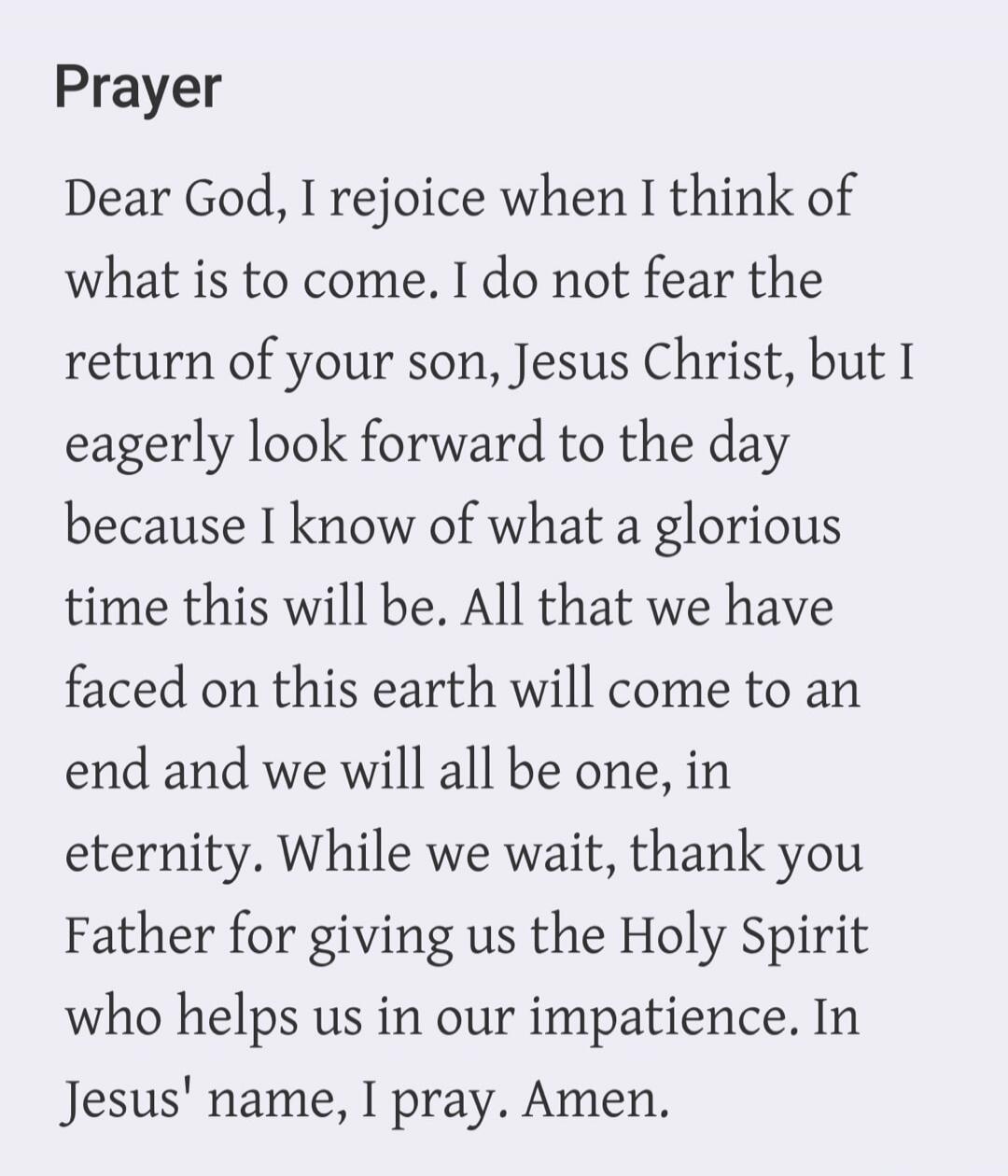 Prayer
Dear God, I rejoice when I think of what is to come. I do not fear the return of your son, Jesus Christ, but I eagerly look forward to the day because I know of what a glorious time this will be. All that we have faced on this earth will come to an end and we will all be one, in eternity. While we wait, thank you Father for giving us the Hol