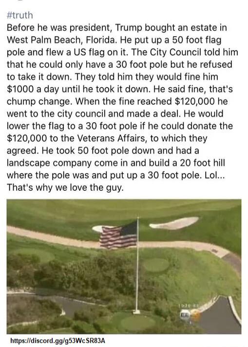truth Before he was president Trump bought an estate in West Palm Beach Florida He put up a 50 foot flag pole and flew a US flag on it The City Council told him that he could only have a 30 foot pole but he refused to take it down They told him they would fine him 1000 a day until he took it down He said fine thats chump change When the fine reached 120000 he went to the city council and made a de