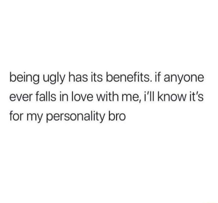 being ugly has its benefits if anyone ever falls in love with me ill know its for my personality bro