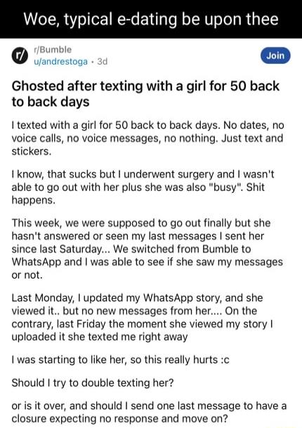 Woe typical e dating be upon thee Jcresoss 30 Ghosted after texting with a girl for 50 back to back days texted with a girl for 50 back to back days No dates no voice calls no voice messages no nothing Just text and stickers I know that sucks but underwent surgery and wasnt able to go out with her plus she was also busy Shit happens This week we were supposed to go out finally but she hasnt answer