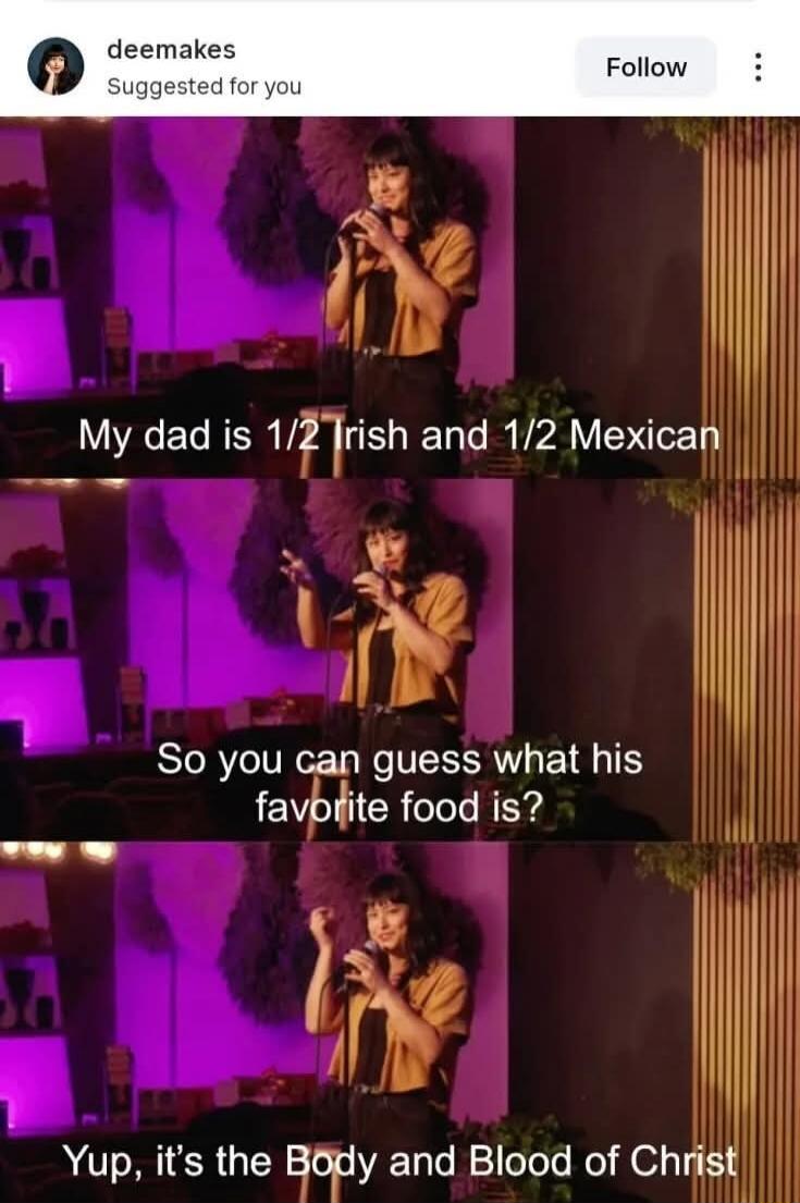 My dad is 1/2 Irish and 1/2 Mexican So you can guess what his favorite food is? Yup, it's the Body and Blood of Christ