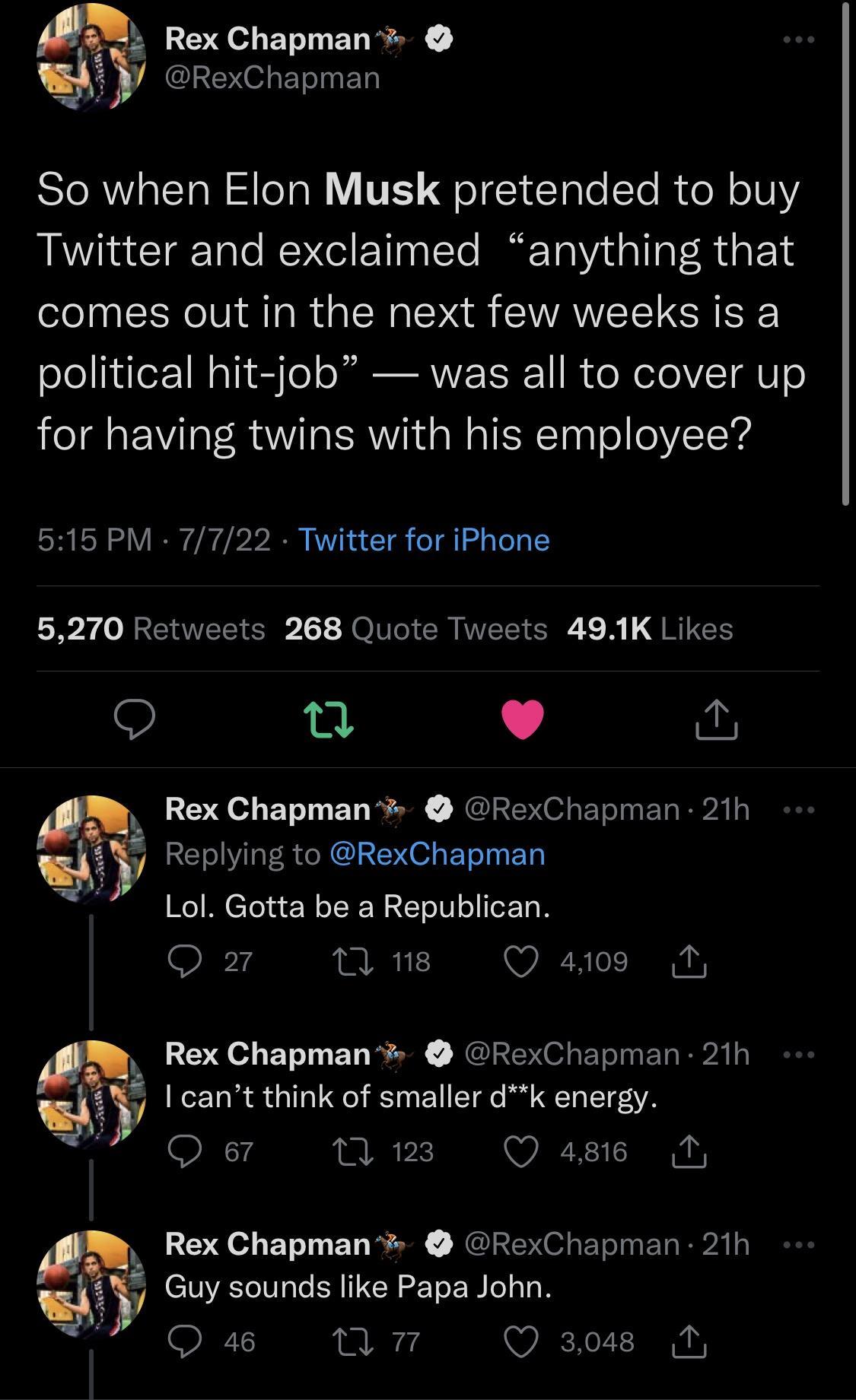 Rex Chapman k RexChapman So when Elon Musk pretended to buy Twitter and exclaimed anything that comes out in the next few weeks is a political hit job was all to cover up for having twins with his employee 515 PM 7722 Twitter for iPhone LR RETEEER JelICICR VEEICRE R JRIEE 9 n L Replying to RexChapman j Lol Gotta be a Republican Q2 umns Qa4os M Rex Chapman RexChapman 21h o Rex Chapman RexChapman 21