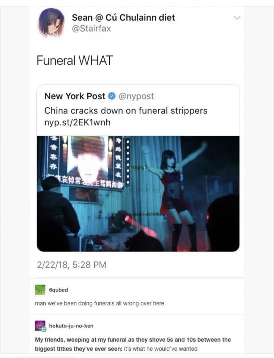 Sean @ Cú Chulainn diet @Stairfax Funeral WHAT New York Post @nypost China cracks down on funeral strippers nyp.st/2EK1wnh 2/22/18, 5:28 PM 6qubed man we've been doing funerals all wrong over here hokuto-ju-no-ken My friends, weeping at my funeral as they shove 5s and 10s between the biggest titties they've ever seen: it's what he would've wanted