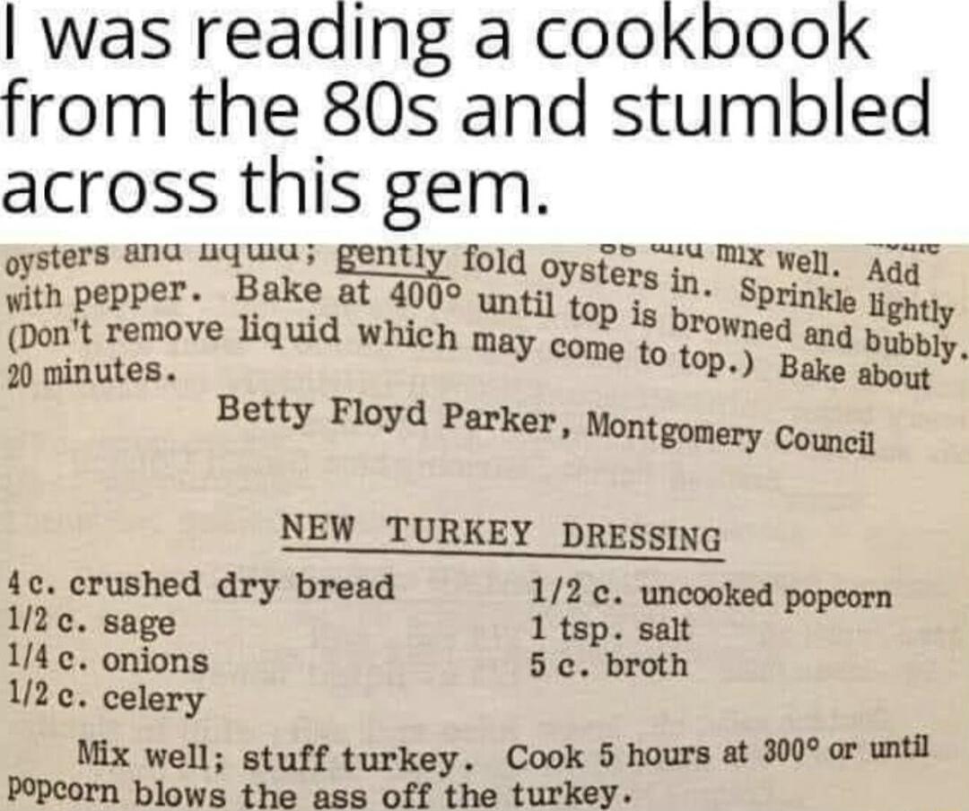 was reading a cookbook from the 80s and stumbled across this gem oySters aNa uquIU gently fold oyefm X Well Aqs o th pepper Bake at 4000 mmol in Sprinkie ey bont remove liquid which may come to med and bupply 2 minutes 09 Rt Betty Floyd Parker ontgonery Couney NEW_TURKEY DRESSING 4c crushed dry bread 12 uncooked 1z sage Thpiar 14 c onions 5 c broth 12c celery Mix well stuff turkey Cook 5 hours at 