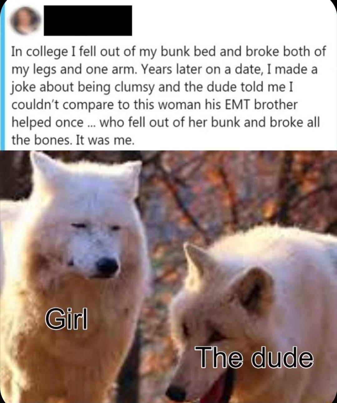 ol In college I fell out of my bunk bed and broke both of my legs and one arm Years later on a date I made a joke about being clumsy and the dude told me couldnt compare to this woman his EMT brother helped once who fell out of her bunk and broke all the bones It was me eXdlide