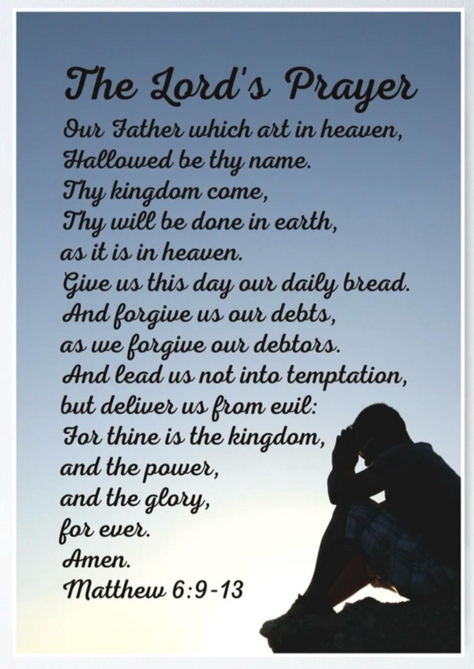 The Lord's Prayer
Our Father which art in heaven,
Hallowed be thy name.
Thy kingdom come,
Thy will be done in earth,
as it is in heaven.
Give us this day our daily bread.
And forgive us our debts,
as we forgive our debtors.
And lead us not into temptation,
but deliver us from evil:
For thine is the kingdom,
and the power,
and the glory,
for ever.
A