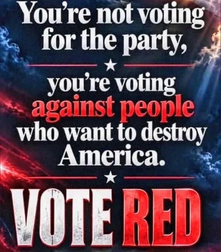 You're not voting for the party, you're voting against people who want to destroy America. Vote Red.