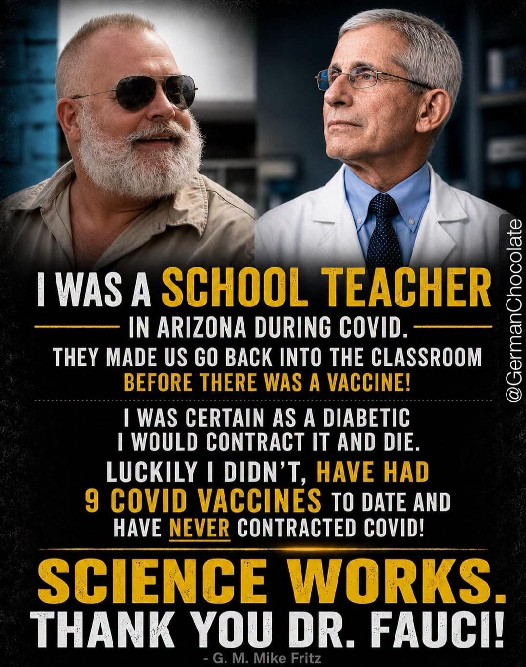 I WAS A SCHOOL TEACHER IN ARIZONA DURING COVID. THEY MADE US GO BACK INTO THE CLASSROOM BEFORE THERE WAS A VACCINE! I WAS CERTAIN AS A DIABETIC I WOULD CONTRACT IT AND DIE. LUCKILY I DIDN'T, HAVE HAD 9 COVID VACCINES TO DATE AND HAVE NEVER CONTRACTED COVID! SCIENCE WORKS. THANK YOU DR. FAUCI! - G. M. Mike Fritz