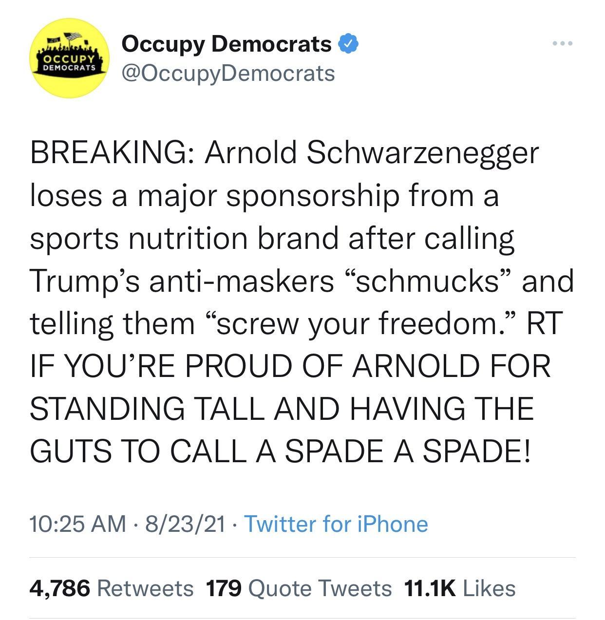e Occupy Democrats OccupyDemocrats BREAKING Arnold Schwarzenegger loses a major sponsorship from a sports nutrition brand after calling Trumps anti maskers schmucks and telling them screw your freedom RT IF YOURE PROUD OF ARNOLD FOR STANDING TALL AND HAVING THE GUTS TO CALL A SPADE A SPADE 1025 AM 82321 Twitter for iPhone 4786 Retweets 179 Quote Tweets 111K Likes