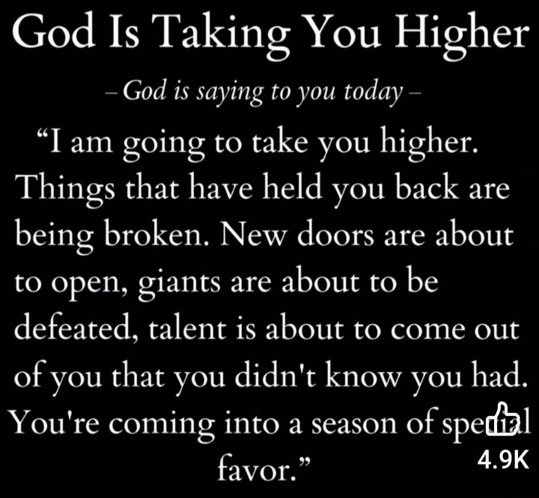 God Is Taking You Higher – God is saying to you today – “I am going to take you higher. Things that have held you back are being broken. New doors are about to open, giants are about to be defeated, talent is about to come out of you that you didn’t know you had. You’re coming into a season of special favor.”