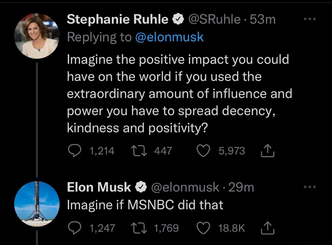 Stephanie Ruhle SRuhle 53m Replying to elonmusk Imagine the positive impact you could have on the world if you used the extraordinary amount of influence and NEIVEITE VR CELICEL R ELEN YA kindness and positivity SRPVEE PP Elon Musk elonmusk 29m ENF VSN TR IR BN Q 1247 MY 1res Q 188K Ny 5973 1