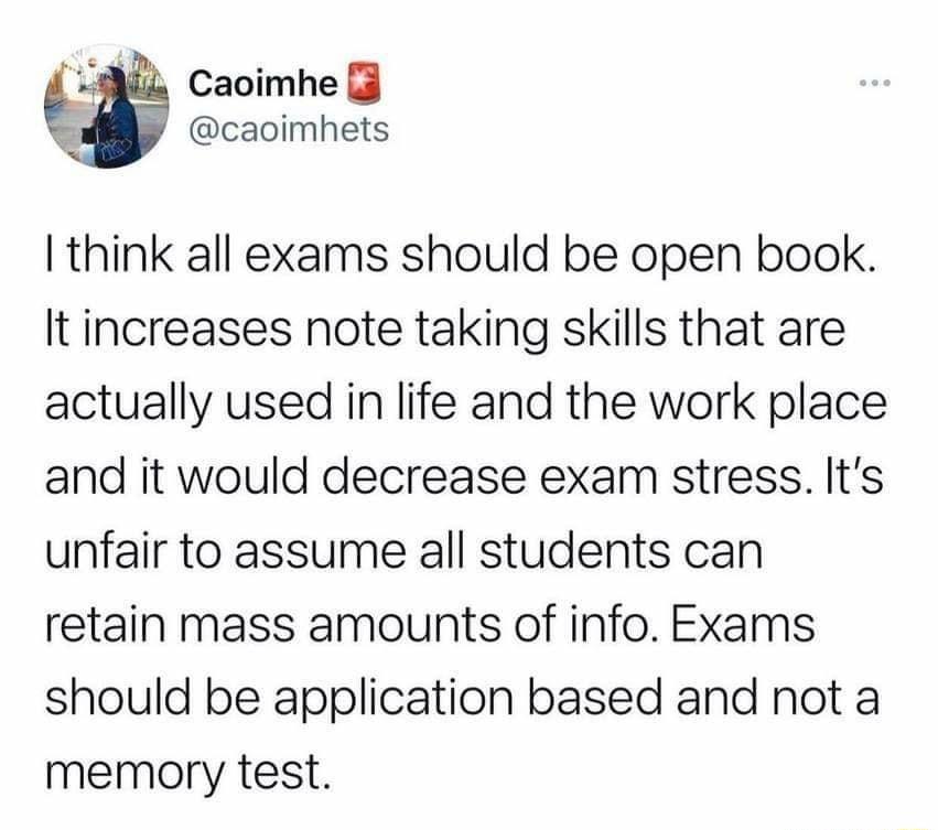 Caoimhe caoimhets think all exams should be open book It increases note taking skills that are actually used in life and the work place and it would decrease exam stress Its unfair to assume all students can retain mass amounts of info Exams should be application based and not a memory test