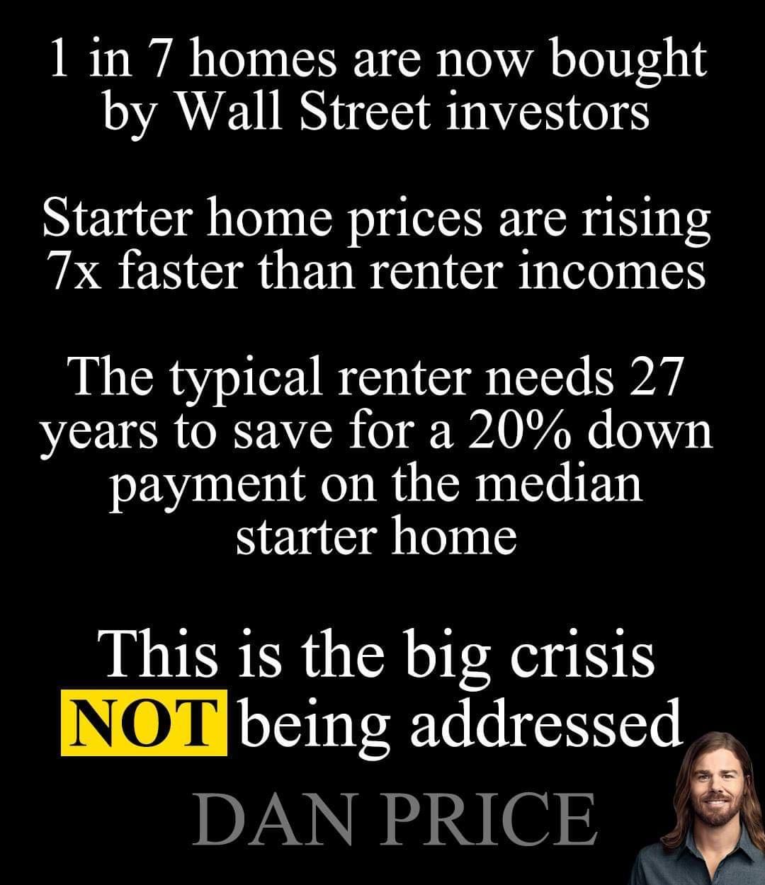 1 in 7 homes are now bought by Wall Street investors Starter home prices are rising 7x faster than renter incomes The typical renter needs 27 NI SR TOREAYCE o B 7 050 payment on the median yrinsdilnle This 1s the big crisis INOT LSt e lEeoresl DAN PRICE