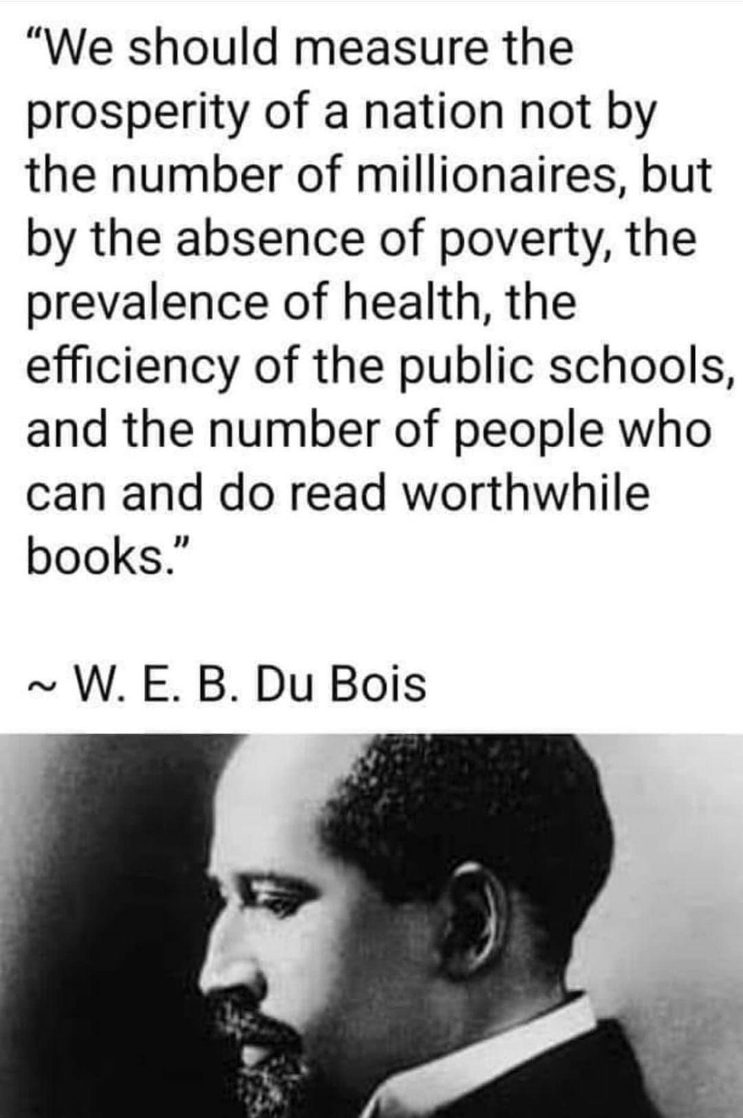 We should measure the prosperity of a nation not by the number of millionaires but by the absence of poverty the prevalence of health the efficiency of the public schools and the number of people who can and do read worthwhile books W E B Du Bois