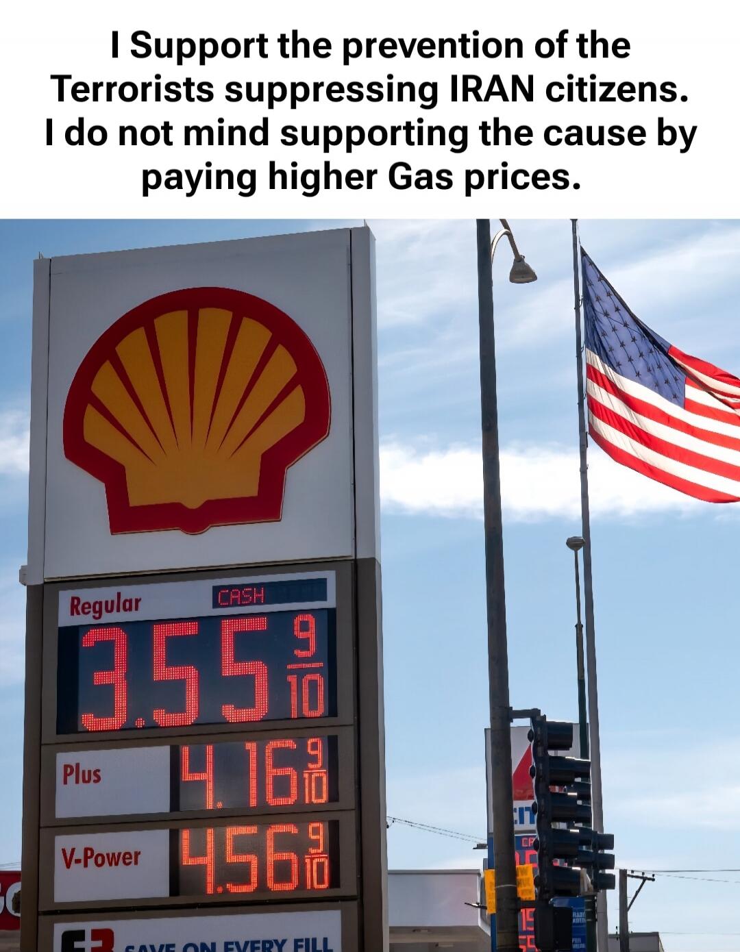 I Support the prevention of the Terrorists suppressing IRAN citizens. I do not mind supporting the cause by paying higher Gas prices. Regular CASH 3.55 9/10 Plus 4.16 9/10 V-Power 4.56 9/10 SAVE ON EVERY FILL