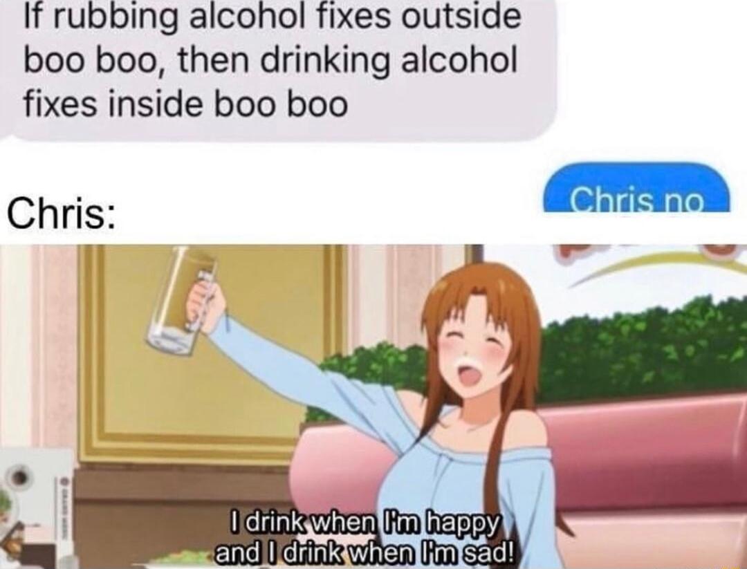 If rubbing alcohol Tixes outside boo boo then drinking alcohol fixes inside boo boo Chris e oo N e