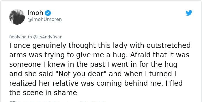 0 Imoh L 4 ImohUmoren Replying to ItsAndyRyan once genuinely thought this lady with outstretched arms was trying to give me a hug Afraid that it was someone knew in the past went in for the hug and she said Not you dear and when turned realized her relative was coming behind me fled the scene in shame
