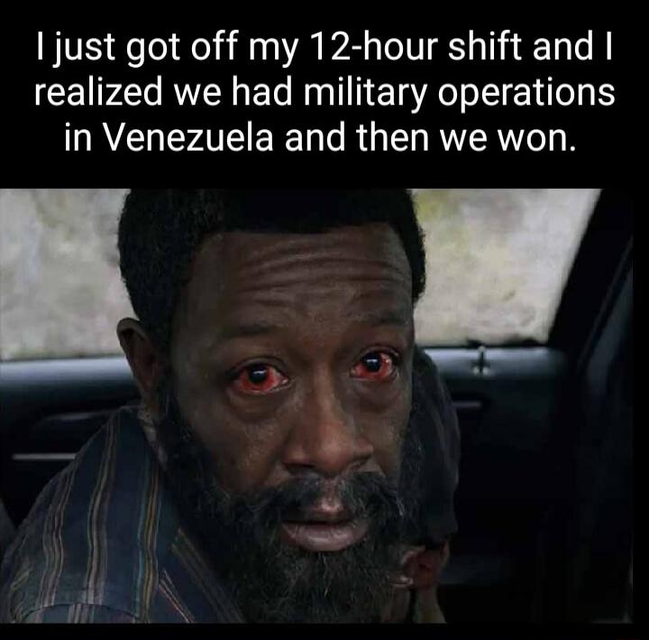 I just got off my 12-hour shift and I realized we had military operations in Venezuela and then we won.