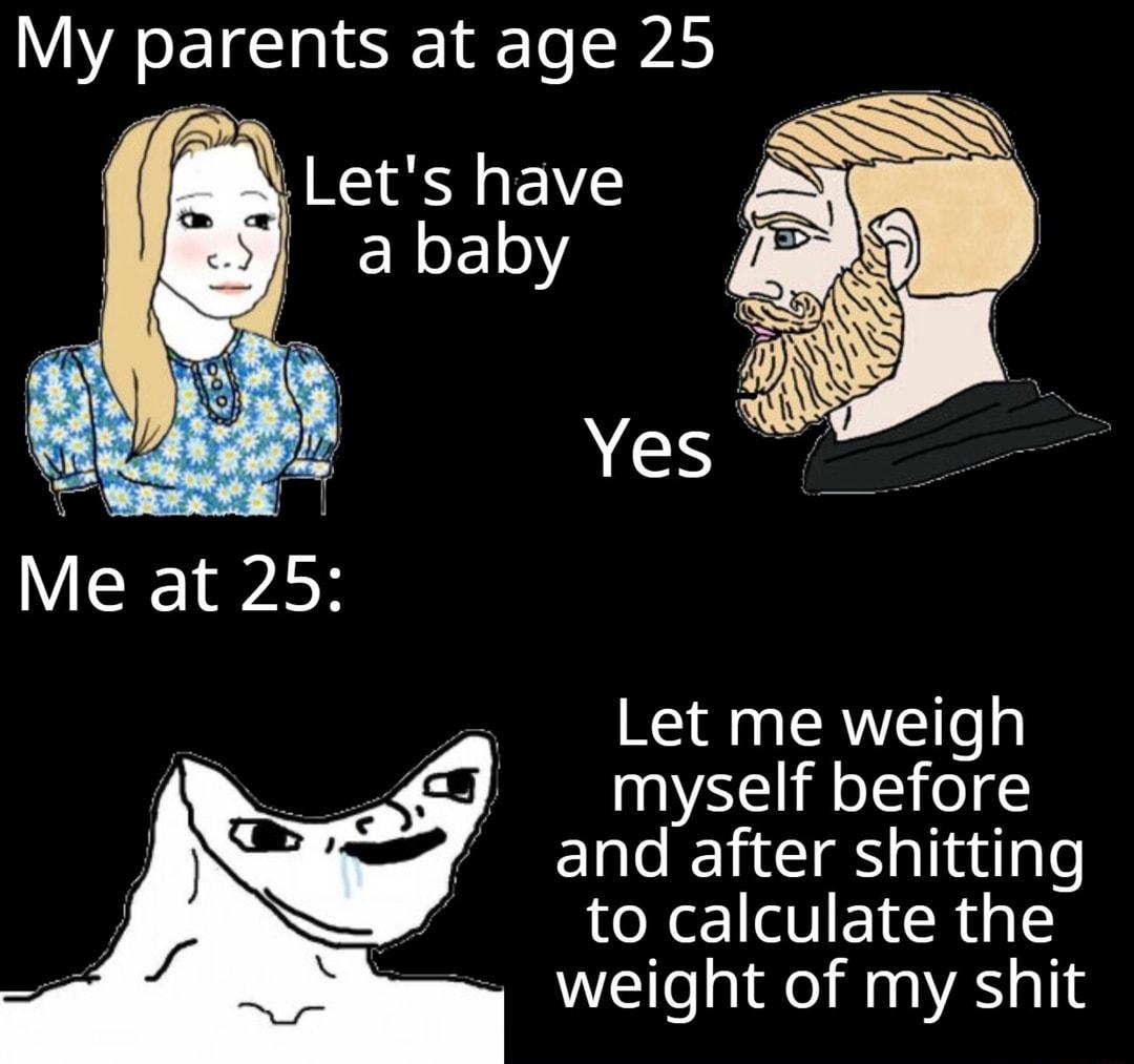 My parents atage25 Let me weigh myself before and after shitting to calculate the e Weight of my shit