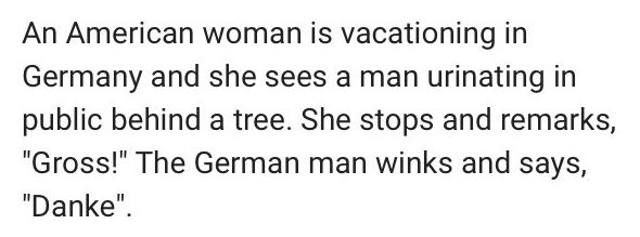 An American woman is vacationing in Germany and she sees a man urinating in public behind a tree She stops and remarks Gross The German man winks and says Danke