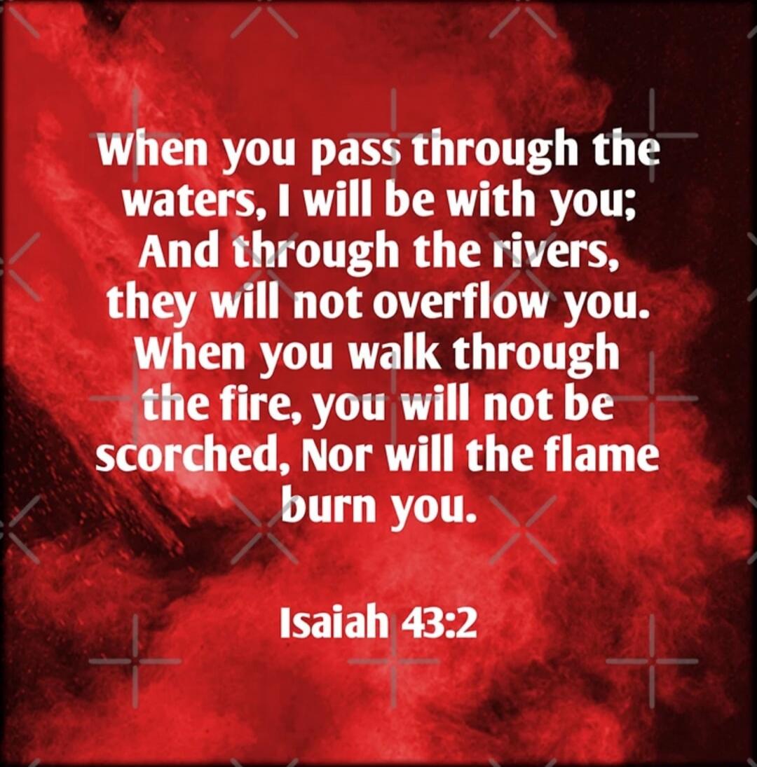 When you pass through the waters, I will be with you; And through the rivers, they will not overwhelm you. When you walk through the fire, you will not be scorched, Nor will the flame burn you. Isaiah 43:2