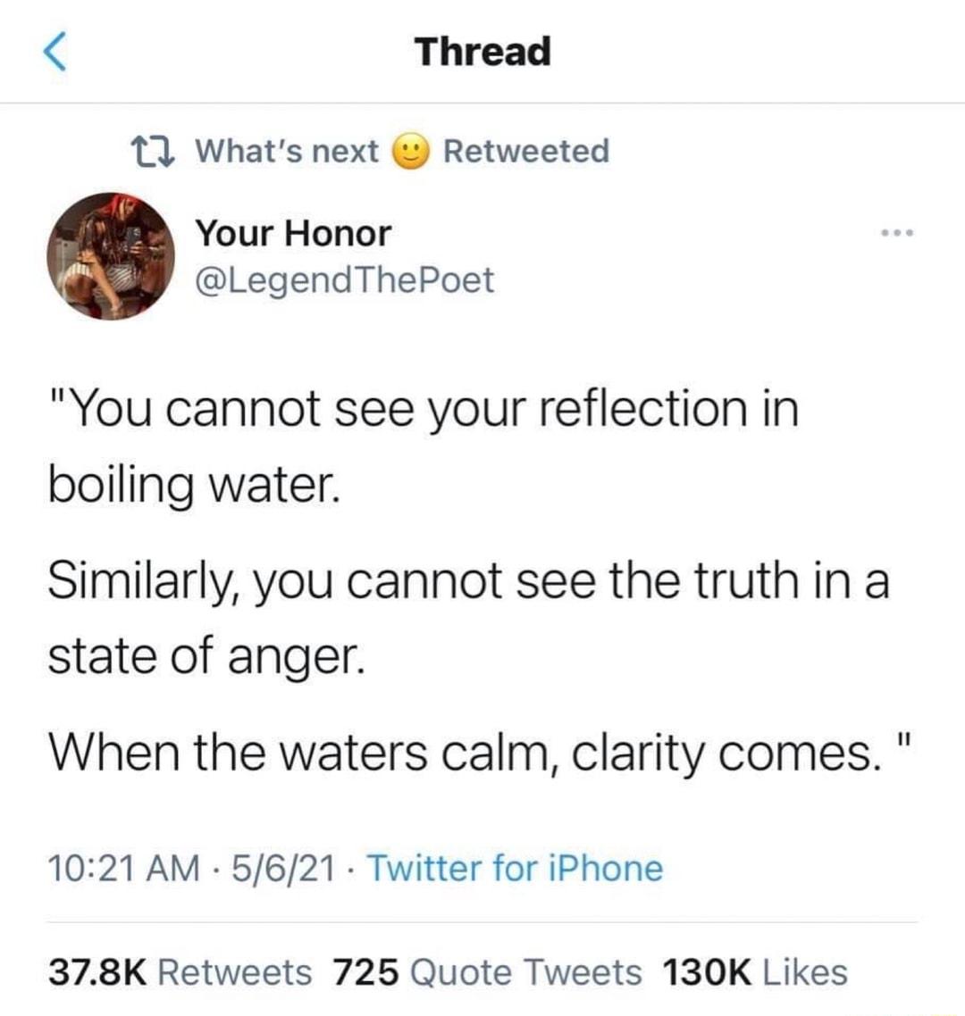 Thread 12 Whats next Retweeted Your Honor LegendThePoet You cannot see your reflection in boiling water Similarly you cannot see the truth in a state of anger When the waters calm clarity comes 1021 AM 5621 Twitter for iPhone 378K Retweets 725 Quote Tweets 130K Likes