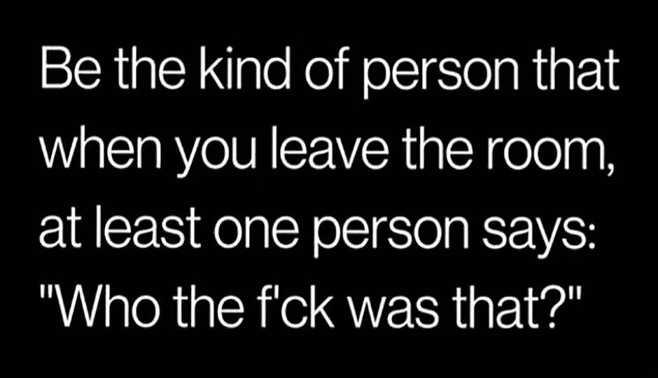 Be the kind of person that when you leave the room, at least one person says: 