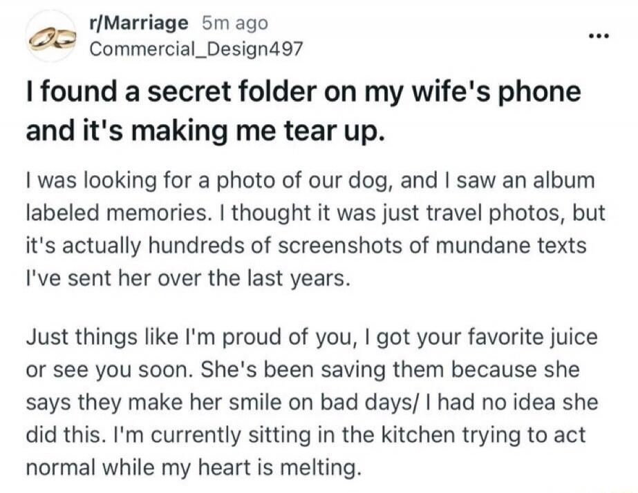 I found a secret folder on my wife's phone and it's making me tear up. I was looking for a photo of our dog, and I saw an album labeled memories. I thought it was just travel photos, but it's actually hundreds of screenshots of mundane texts I've sent her over the last years. Just things like I'm proud of you, I got your favorite juice or see you s