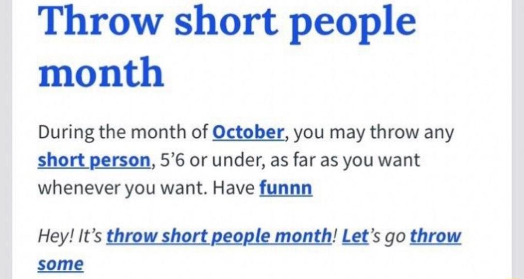 Throw short people month During the month of October you may throw any short person 56 or under as far as you want whenever you want Have funnn Hey Its throw short people month Lets go throw some