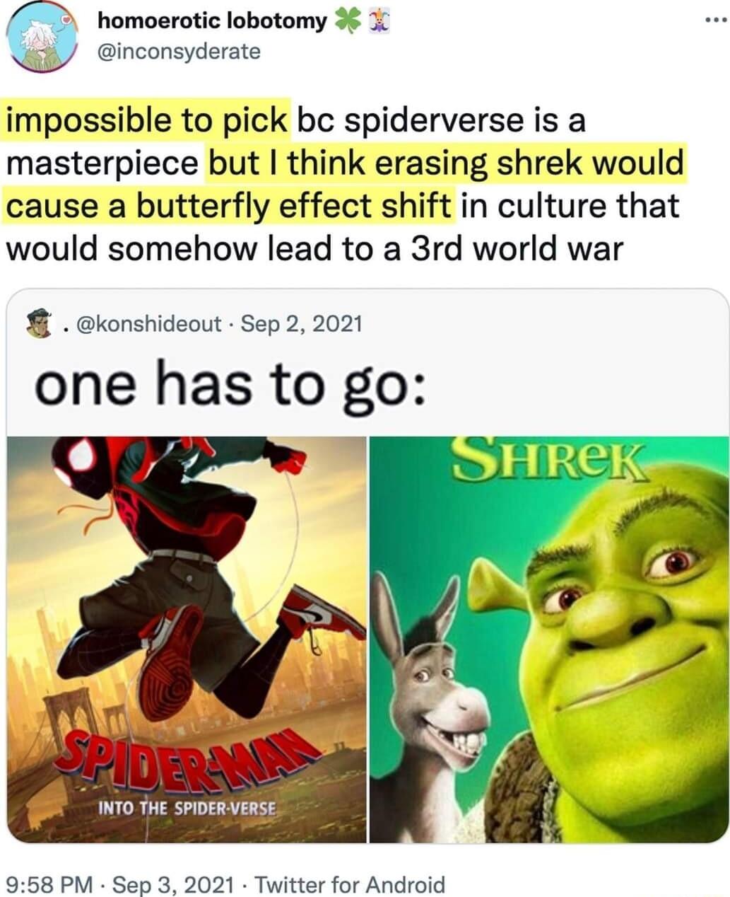 homoerotic lobotomy 3 inconsyderate impossible to pick bc spiderverse is a masterpiece but think erasing shrek would cause a butterfly effect shift in culture that would somehow lead to a 3rd world war 8 konshideout Sep 2 2021 one has to go o AT INTO THE SPIDERVERSE 958 PM Sep 3 2021 Twitter for Android