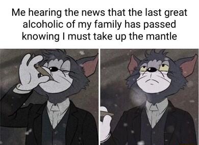Me hearing the news that the last great alcoholic of my family has passed knowing must take up the mantle
