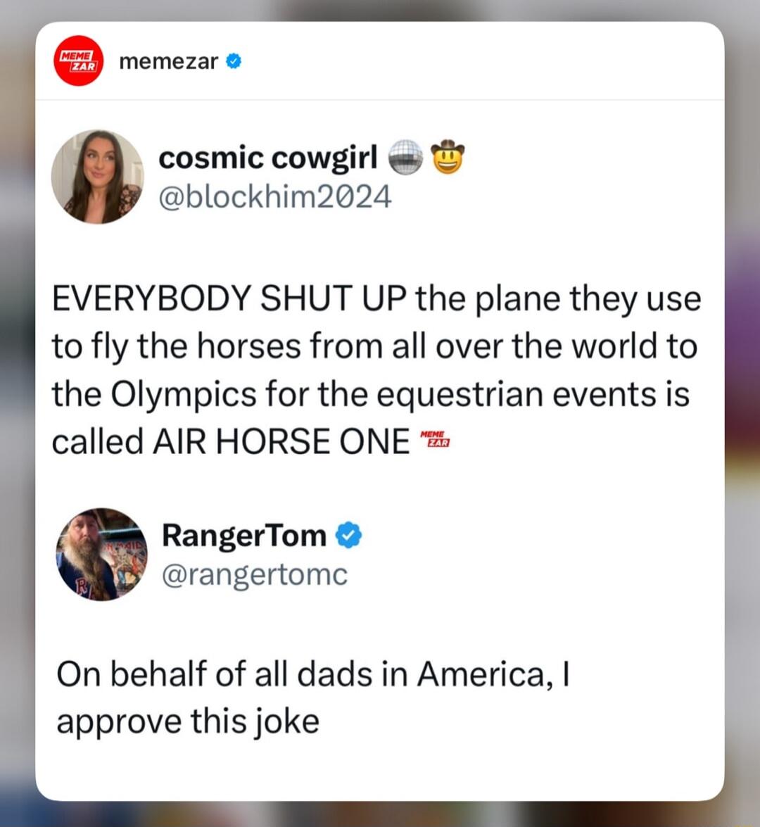 blockhim2024 EVERYBODY SHUT UP the plane they use to fly the horses from all over the world to the Olympics for the equestrian events is called AIR HORSE ONE RangerTom rangertomc On behalf of all dads in America approve this joke