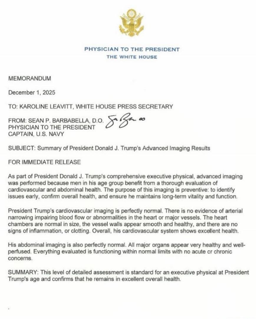 PHYSICIAN TO THE PRESIDENT THE WHITE HOUSE

MEMORANDUM
December 1, 2025

TO: KAROLINE LEAVITT, WHITE HOUSE PRESS SECRETARY

FROM: SEAN P. BARBARABELLA, D.O.
PHYSICIAN TO THE PRESIDENT
CAPTAIN, U.S. NAVY

SUBJECT: Summary of President Donald J. Trump’s Advanced Imaging Results

FOR IMMEDIATE RELEASE

As part of President Donald J. Trump’s comprehens