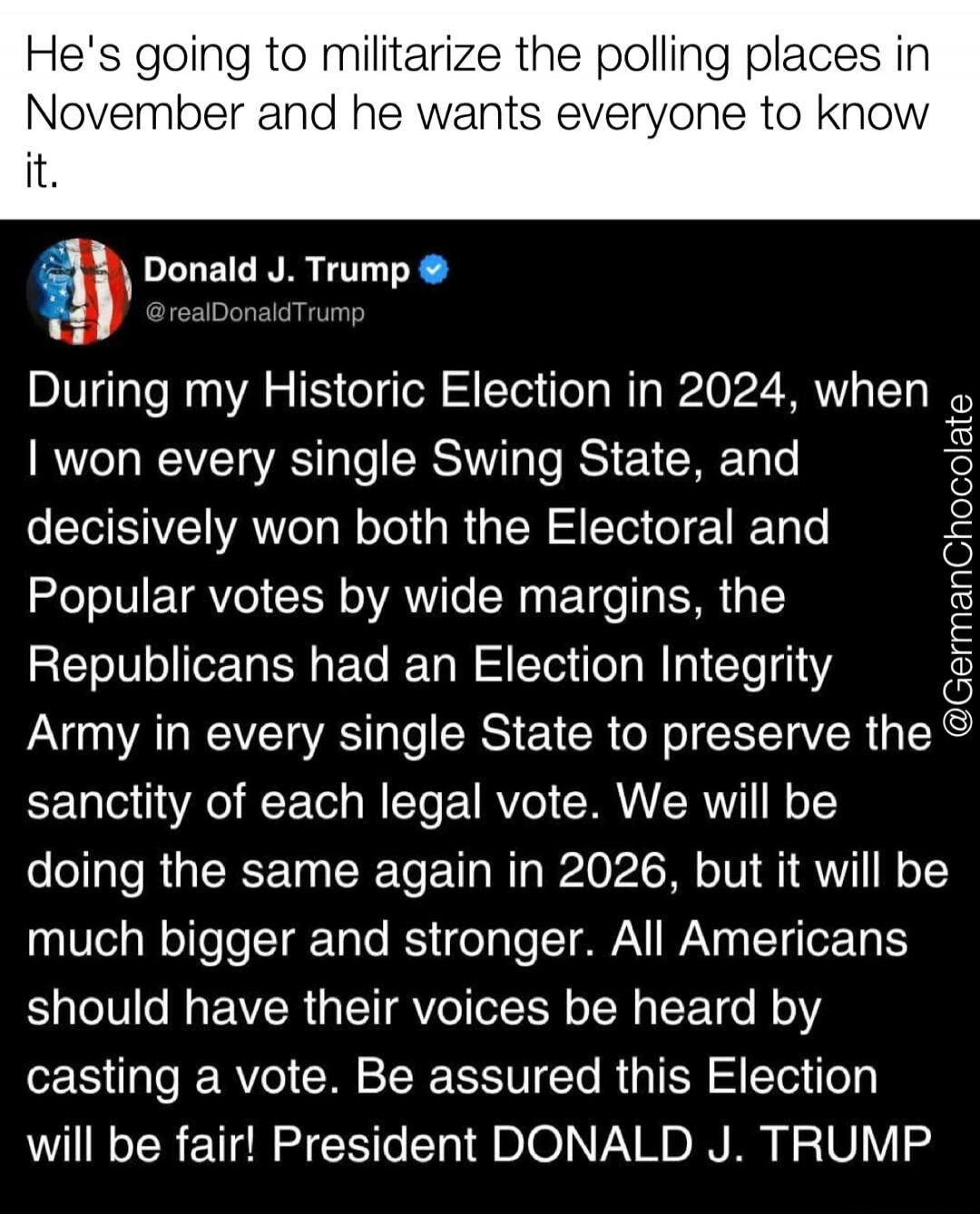 He's going to militarize the polling places in November and he wants everyone to know it. Donald J. Trump @realDonaldTrump During my Historic Election in 2024, when I won every single Swing State, and decisively won both the Electoral and Popular votes by wide margins, the Republicans had an Election Integrity Army in every single State to preserve