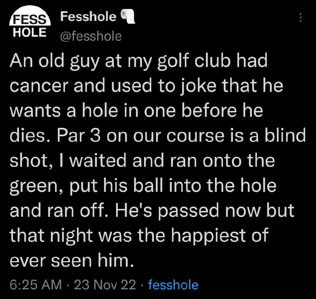 eI HOLE fesshole An old guy at my golf club had cancer and used to joke that he wants a hole in one before he dies Par 3 on our course is a blind shot waited and ran onto the green put his ball into the hole and ran off Hes passed now but that night was the happiest of ever seen him 625 AM 23 Nov 22 fesshole