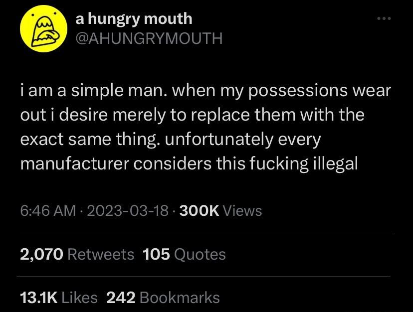 ahungry mouth AHUNGRYMOUTH iam a simple man when my possessions wear out i desire merely to replace them with the exact same thing unfortunately every manufacturer considers this fucking illegal 646 AM 2023 03 18 300K Views 2070 Retweets 105 Quotes 131K Likes 242 Bookmarks