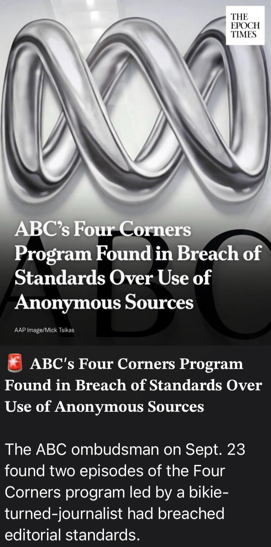 THE EPOCH TIMES ABC's Four Corners Program Found in Breach of Standards Over Use of Anonymous Sources AAP Image/Mick Tsikas ABC's Four Corners Program Found in Breach of Standards Over Use of Anonymous Sources The ABC ombudsman on Sept. 23 found two episodes of the Four Corners program led by a bikie-turned-journalist had breached editorial standar
