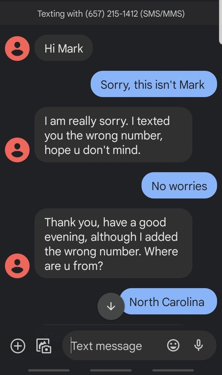 CALR N JE S Al 52 657215 1 O s Q i S 838 PM Texting with 657 215 1412 SMSMMS e VNS Sorry this isnt Mark am really sorry texted you the wrong number e hope u dont mind RLE ST EIVERReTolele evening although added the wrong number Where e EICHTRelnTd Ol North Carolina B fextmessage