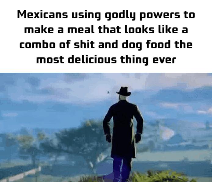 Mexicans using godly powers to make a meal that looks like a combo of shit and dog food the most delicious thing ever