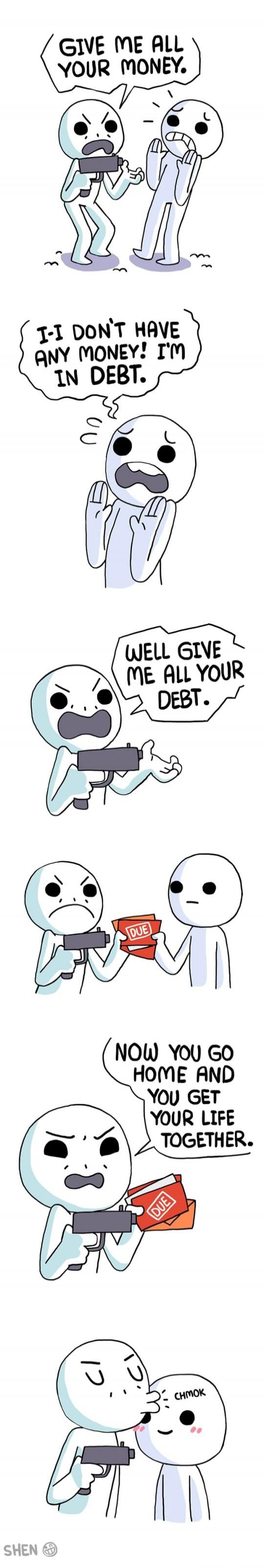 GIVE ME ALL YOUR MONEY.
I-I DON'T HAVE ANY MONEY! I'M IN DEBT.
WELL GIVE ME ALL YOUR DEBT.
NOW YOU GO HOME AND YOU GET YOUR LIFE TOGETHER.
CHMOK