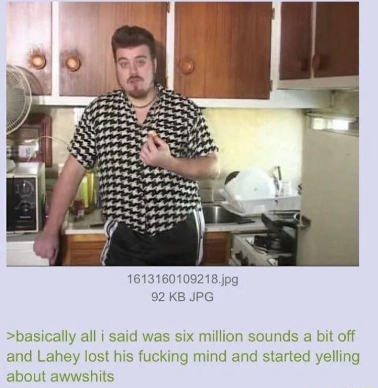 Anonymous 053021Sun223208 No151665793 60109218pg 92 KB JPG ically all i said was six million sounds a bit off and Lahey about awwst his fucking mind and started yelling