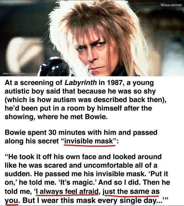 At a screening of Labyrinth in 1987 a young autistic boy said that because he was so shy which is how autism was described back then hed been put in a room by himself after the showing where he met Bowie Bowie spent 30 minutes with him and passed along his secret invisible mask He took it off his own face and looked around like he was scared and uncomfortable all of a sudden He passed me his invis