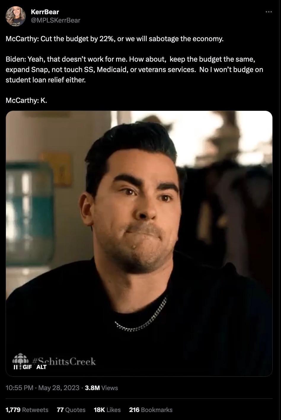 KerrBoar MPLSKerrBear McCarthy Cut the budget by 22 or we will sabotage the economy Biden Yeah that doesnt work for me How about keep the budget the same expand Snap not touch S5 Medicaid or veterans services No worit budge on student loan relef ither McCarthy K b SphittsCreek 1055 PM May 282023 38M Views AT Retweets T7Quotes 18KLikes 218 Bookmarks