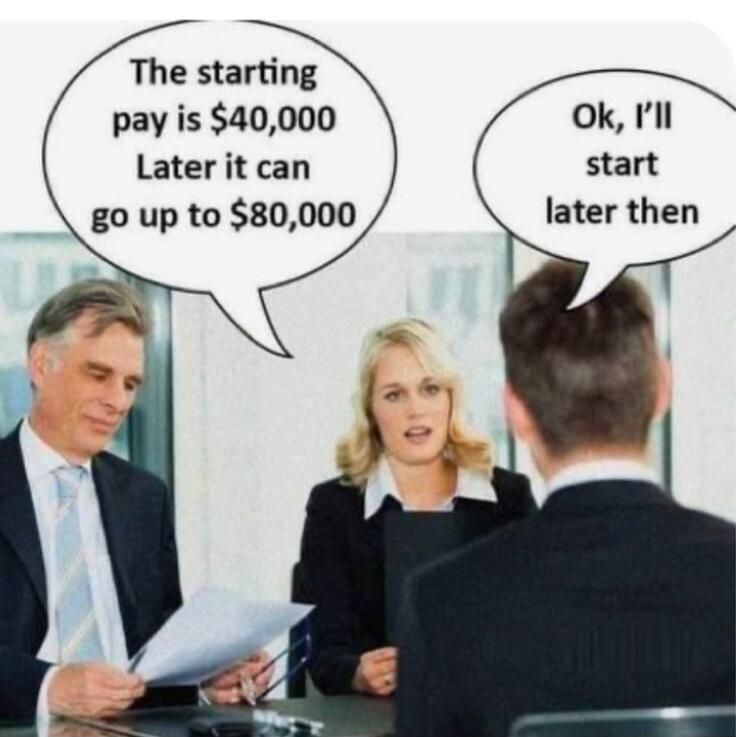 The starting pay is $40,000 Later it can go up to $80,000. Ok, I'll start later then.