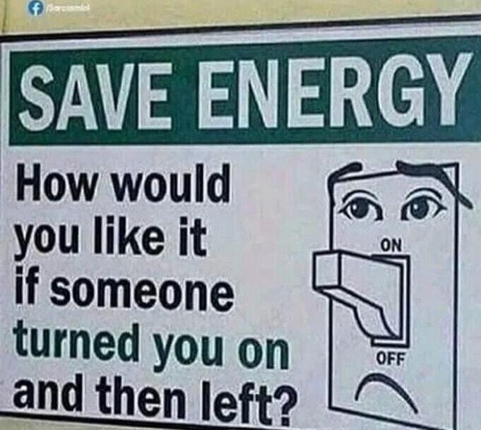 SAVE ENERGY
How would you like it if someone turned you on and then left?