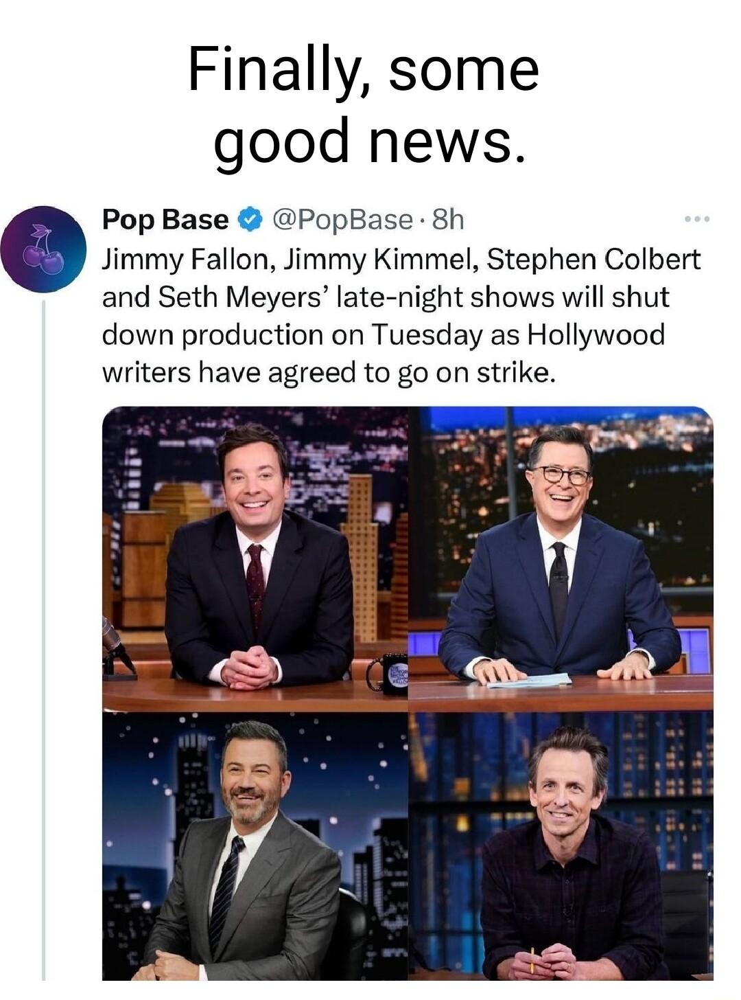 Finally some good news Pop Base PopBase 8h Jimmy Fallon Jimmy Kimmel Stephen Colbert and Seth Meyers late night shows will shut down production on Tuesday as Hollywood writers have agreed to go on strike