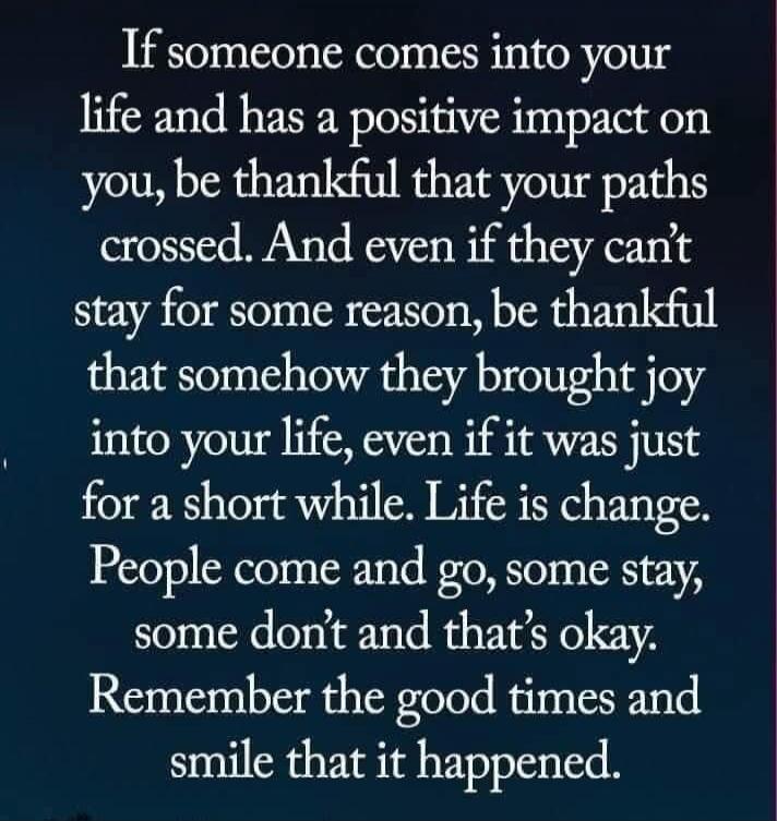 If someone comes into your life and has a positive impact on you, be thankful that your paths crossed. And even if they can't stay for some reason, be thankful that somehow they brought joy into your life, even if it was just for a short while. Life is change. People come and go, some stay, some don't and that's okay. Remember the good times and sm
