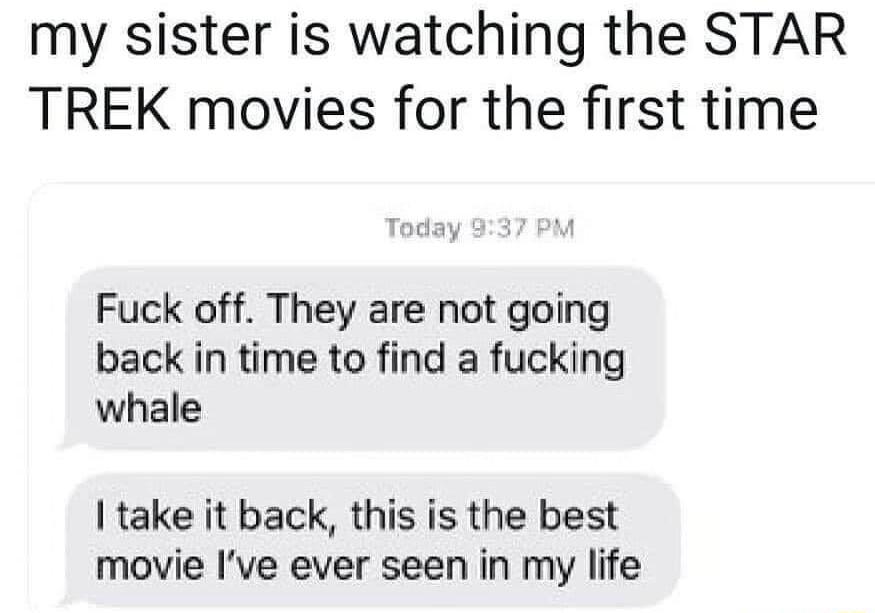 my sister is watching the STAR TREK movies for the first time Fuck off They are not going back in time to find a fucking whale take it back this is the best movie Ive ever seen in my life